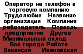 Оператор на телефон в торговую компанию. Трудолюбие › Название организации ­ Компания-работодатель › Отрасль предприятия ­ Другое › Минимальный оклад ­ 1 - Все города Работа » Вакансии   . Ивановская обл.